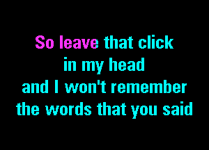 So leave that click
in my head

and I won't remember
the words that you said