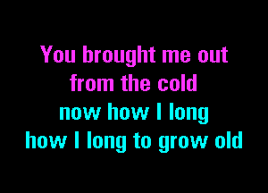 You brought me out
from the cold

now how I long
how I long to grow old