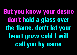 But you know your desire
don't hold a glass over
the flame, don't let your
heart grow cold I will
call you by name