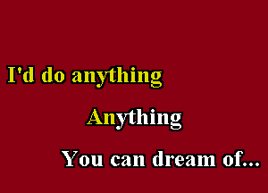 I'd do anything

Anything

You can dream of...