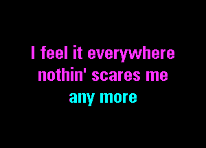 I feel it everywhere

nothin' scares me
any more