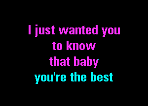 I just wanted you
to know

that baby
you're the best