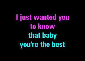 I just wanted you
to know

that baby
you're the best