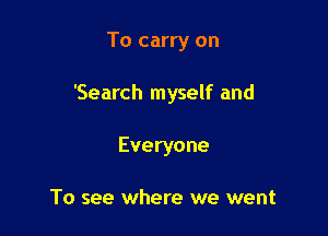 To carry on

'Search myself and

Everyone

To see where we went