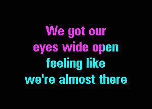 We got our
eyes wide open

feeling like
we're almost there