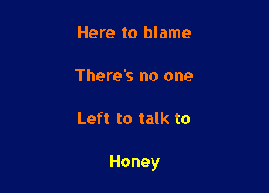 Here to blame

There's no one

Left to talk to

Honey