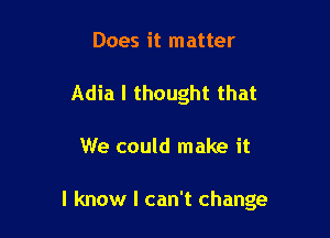 Does it matter
Adia I thought that

We could make it

I know I can't change