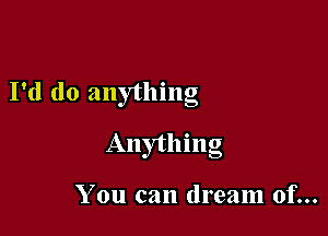 I'd do anything

Anything

You can dream of...