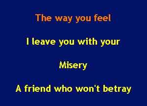 The way you feel
I leave you with your

Misery

A friend who won't betray