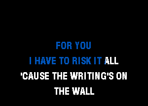 FOR YOU

I HAVE TO RISK IT ALL
'CAUSE THE WRITIHG'S ON
THE WALL