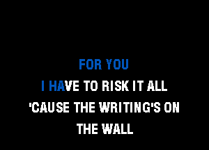 FOR YOU

I HAVE TO RISK IT ALL
'CAUSE THE WRITIHG'S ON
THE WALL