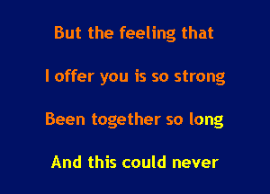 But the feeling that

I offer you is so strong

Been together so long

And this could never