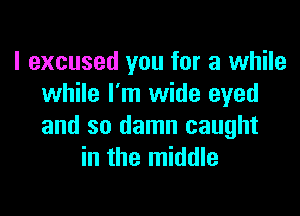 I excused you for a while
while I'm wide eyed

and so damn caught
in the middle