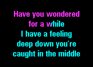 Have you wondered
for a while

I have a feeling
deep down you're
caught in the middle