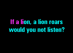 If a lion. 3 lion roars

would you not listen?