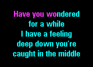 Have you wondered
for a while

I have a feeling
deep down you're
caught in the middle