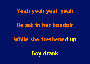 Yeah yeah yeah yeah

He sat in her boudoir

While she freshened up

Boy drank