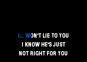 I... WON'T LIE TO YOU
I KNOW HE'S JUST
NOT RIGHT FOR YOU