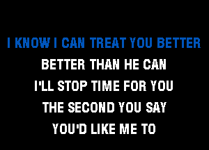 I KHOWI CAN TREAT YOU BETTER
BETTER THAN HE CAN
I'LL STOP TIME FOR YOU
THE SECOND YOU SAY
YOU'D LIKE ME TO