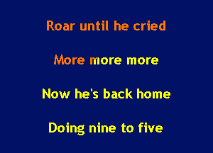 Roar until he cried

More more more

Now he's back home

Doing nine to five