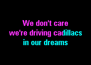 We don't care

we're driving cadillacs
in our dreams