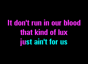 It don't run in our blood

that kind of lux
iust ain't for us