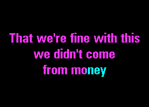 That we're fine with this

we didn't come
from money