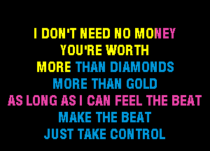 I DON'T NEED NO MONEY
YOU'RE WORTH
MORE THAN DIAMONDS
MORE THAN GOLD
AS LONG AS I CAN FEEL THE BEAT
MAKE THE BEAT
JUST TAKE CONTROL