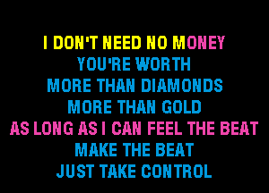 I DON'T NEED NO MONEY
YOU'RE WORTH
MORE THAN DIAMONDS
MORE THAN GOLD
AS LONG AS I CAN FEEL THE BEAT
MAKE THE BEAT
JUST TAKE CONTROL