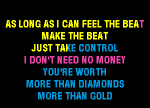 AS LONG AS I CAN FEEL THE BEAT
MAKE THE BEAT
JUST TAKE CONTROL
I DON'T NEED NO MONEY
YOU'RE WORTH
MORE THAN DIAMONDS
MORE THAN GOLD