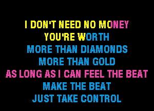 I DON'T NEED NO MONEY
YOU'RE WORTH
MORE THAN DIAMONDS
MORE THAN GOLD
AS LONG AS I CAN FEEL THE BEAT
MAKE THE BEAT
JUST TAKE CONTROL