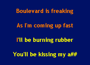 Boulevard is freaking
As I'm coming up fast

I'll be burning rubber

You'll be kissing my me