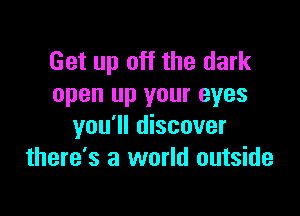 Get up off the dark
open up your eyes

you'll discover
there's a world outside