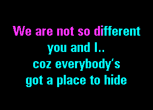 We are not so different
you and l..

coz everybody's
got a place to hide