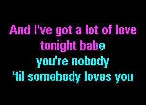 And I've got a lot of love
tonight babe

you're nobody
'til somebody loves you