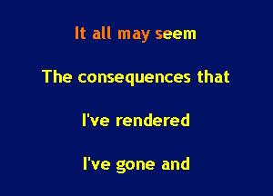 It all may seem

The consequences that

I've rendered

I've gone and