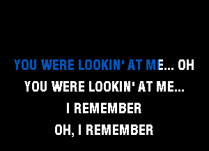 YOU WERE LOOKIH' AT ME... 0H
YOU WERE LOOKIH' AT ME...
I REMEMBER
OH, I REMEMBER