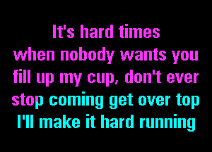 It's hard times
when nobody wants you
fill up my cup, don't ever
stop coming get over top

I'll make it hard running