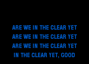 ARE WE IN THE CLEAR YET
ARE WE IN THE CLEAR YET
ARE WE IN THE CLEAR YET
IN THE CLEAR YET, GOOD