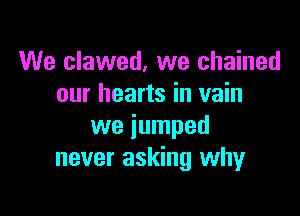 We clawed, we chained
our hearts in vain

we jumped
never asking why
