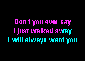 Don't you ever say

I iust walked awayr
I will always want you