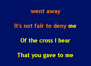 went away
It's not fair to deny me

Of the cross I bear

That you gave to me