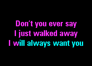 Don't you ever say

I iust walked awayr
I will always want you