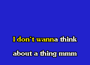 I don't wanna think

about a thing mmm