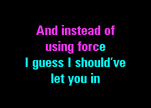 And instead of
using force

I guess I should've
let you in