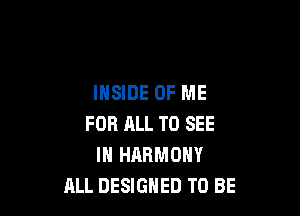 INSIDE OF ME

FOR HLL TO SEE
IN HARMONY
ALL DESIGNED TO BE