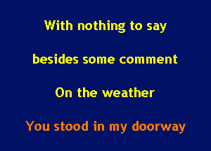 With nothing to say
besides some comment

0n the weather

You stood in my doorway