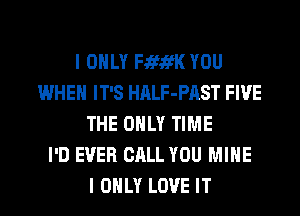 I ONLY FififK YOU
WHEN IT'S HALF-PAST FIVE
THE ONLY TIME
I'D EVER CALL YOU MINE
I ONLY LOVE IT