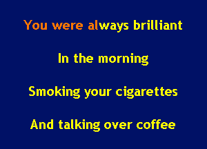 You were always brilliant
In the morning

Smoking your cigarettes

And talking over coffee I
