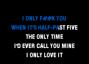 I ONLY FififK YOU
WHEN IT'S HALF-PAST FIVE
THE ONLY TIME
I'D EVER CALL YOU MINE
I ONLY LOVE IT